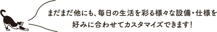 まだまだ他にも、毎日の生活を彩る様々な設備・仕様を好みに合わせてカスタマイズできます!